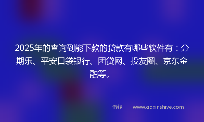 2025年的查询到能下款的贷款有哪些软件有：分期乐、平安口袋银行、团贷网、投友圈、京东金融等。