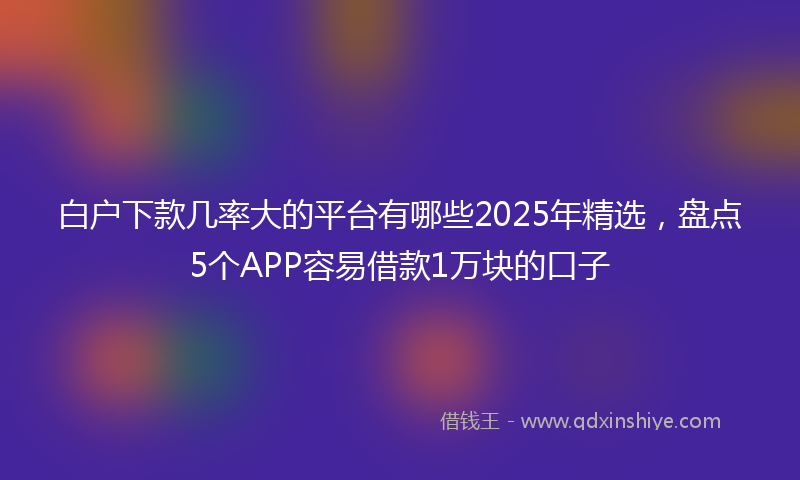 白户下款几率大的平台有哪些2025年精选，盘点5个APP容易借款1万块的口子