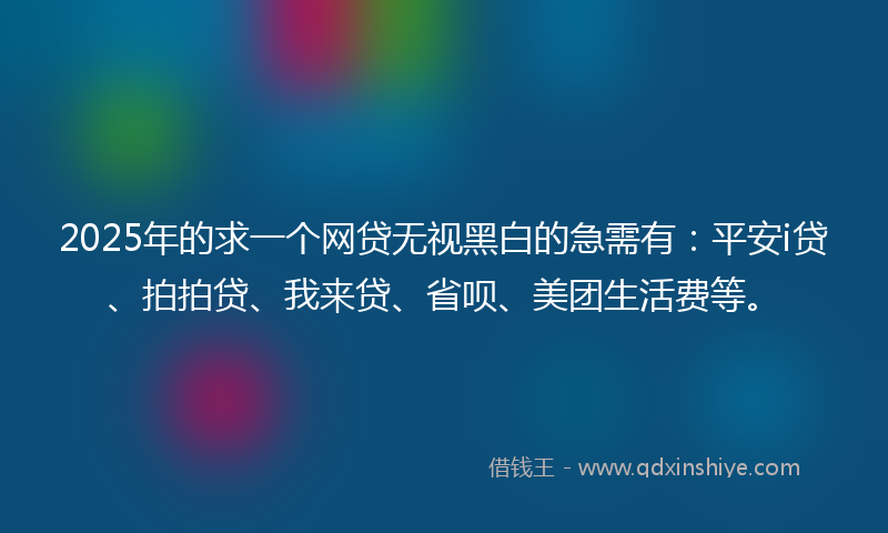 2025年的求一个网贷无视黑白的急需有：平安i贷、拍拍贷、我来贷、省呗、美团生活费等。