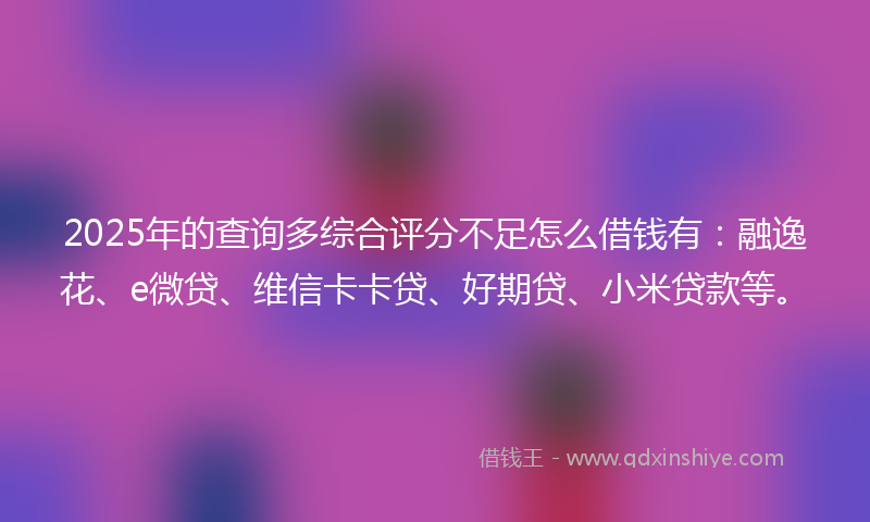 2025年的查询多综合评分不足怎么借钱有：融逸花、e微贷、维信卡卡贷、好期贷、小米贷款等。