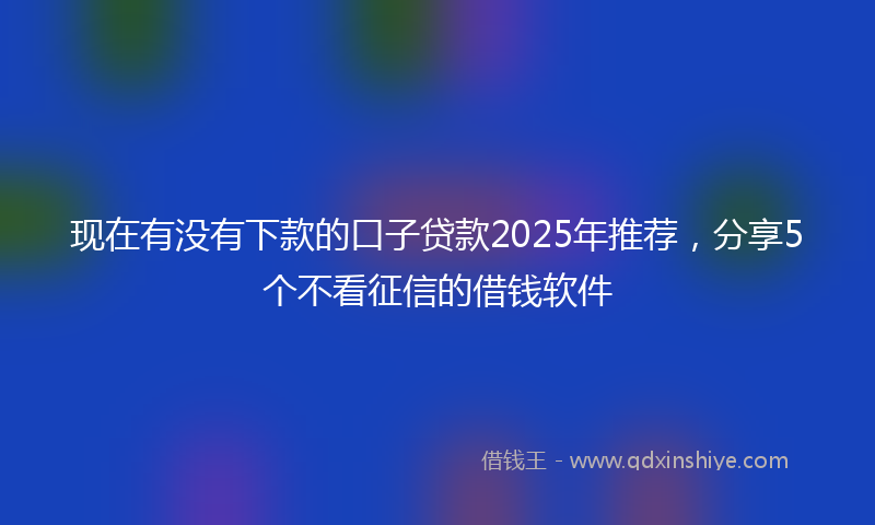 现在有没有下款的口子贷款2025年推荐，分享5个不看征信的借钱软件