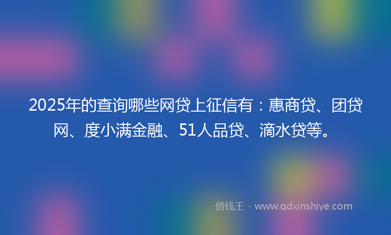 2025年的查询哪些网贷上征信有：惠商贷、团贷网、度小满金融、51人品贷、滴水贷等。