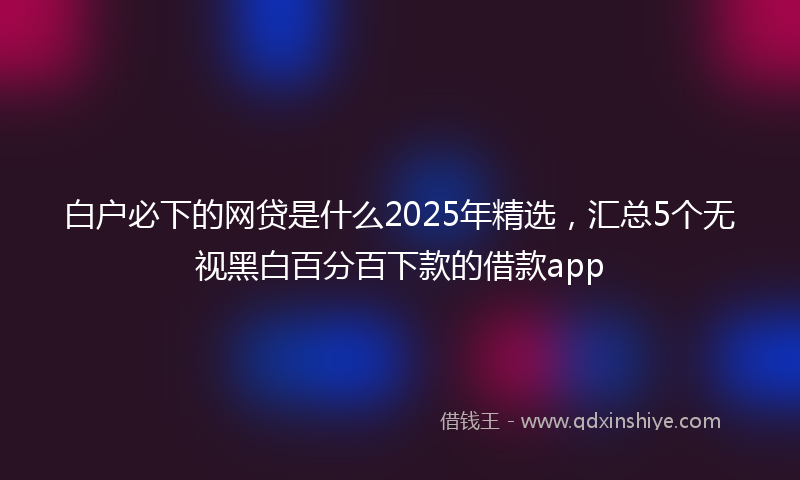 白户必下的网贷是什么2025年精选，汇总5个无视黑白百分百下款的借款app