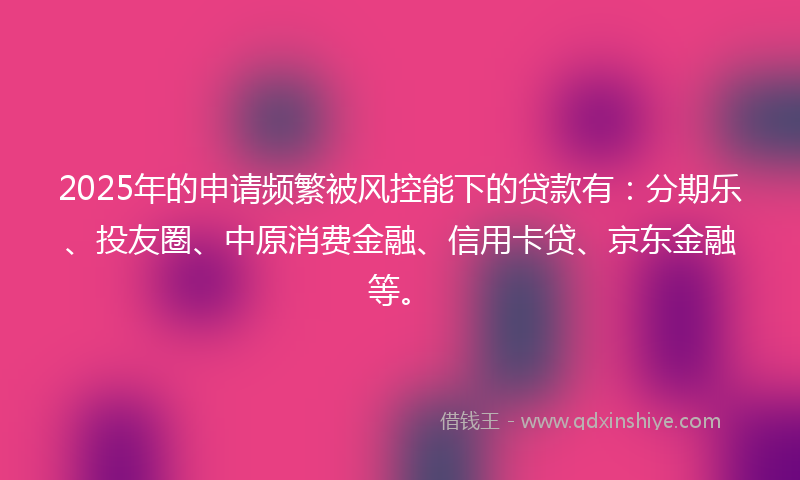 2025年的申请频繁被风控能下的贷款有：分期乐、投友圈、中原消费金融、信用卡贷、京东金融等。