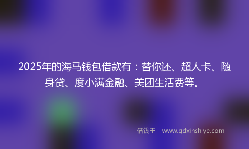 2025年的海马钱包借款有：替你还、超人卡、随身贷、度小满金融、美团生活费等。