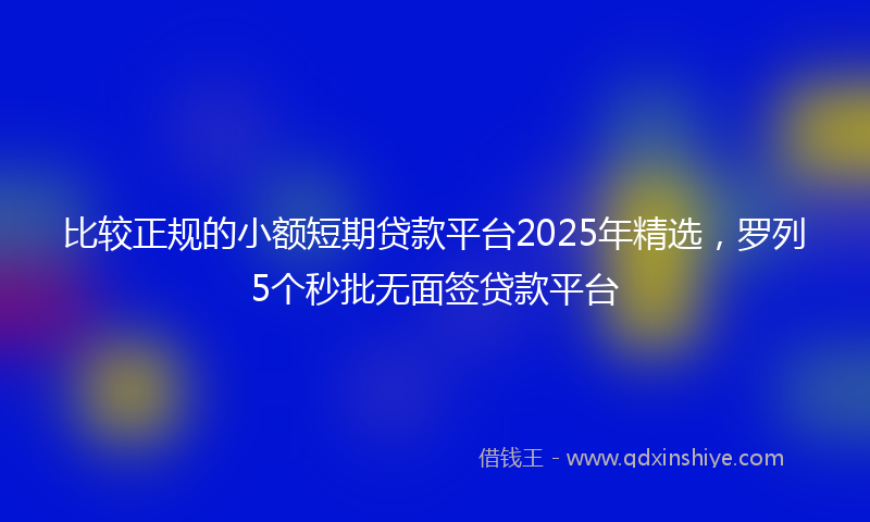 比较正规的小额短期贷款平台2025年精选，罗列5个秒批无面签贷款平台