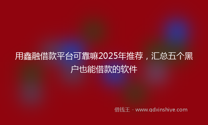 用鑫融借款平台可靠嘛2025年推荐，汇总五个黑户也能借款的软件