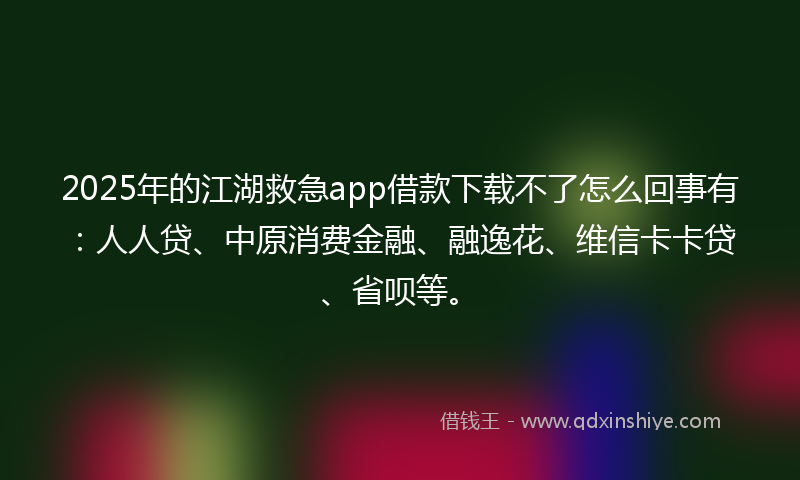 2025年的江湖救急app借款下载不了怎么回事有：人人贷、中原消费金融、融逸花、维信卡卡贷、省呗等。
