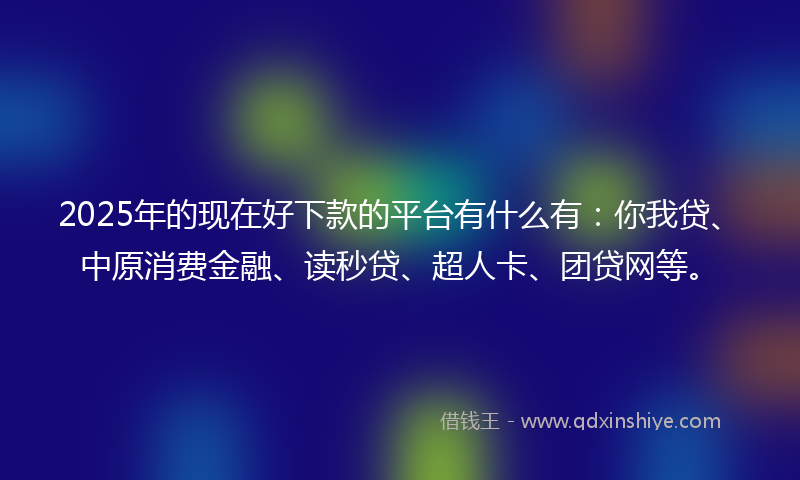 2025年的现在好下款的平台有什么有：你我贷、中原消费金融、读秒贷、超人卡、团贷网等。