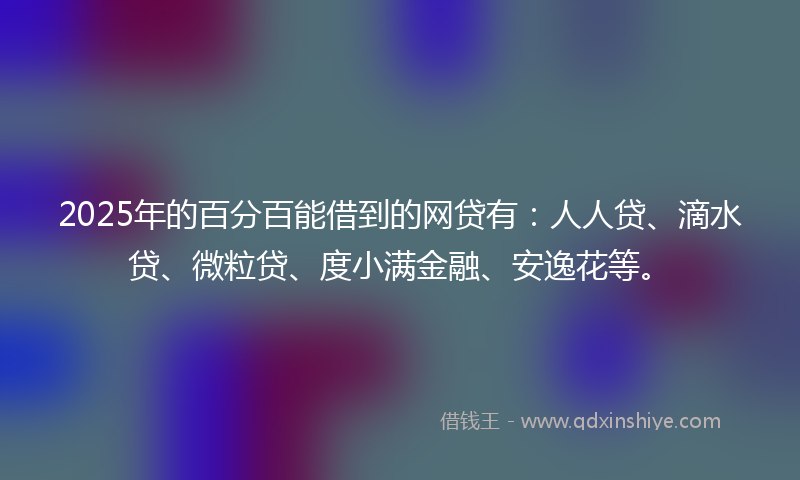 2025年的百分百能借到的网贷有：人人贷、滴水贷、微粒贷、度小满金融、安逸花等。