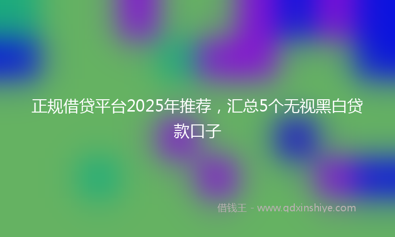 正规借贷平台2025年推荐，汇总5个无视黑白贷款口子