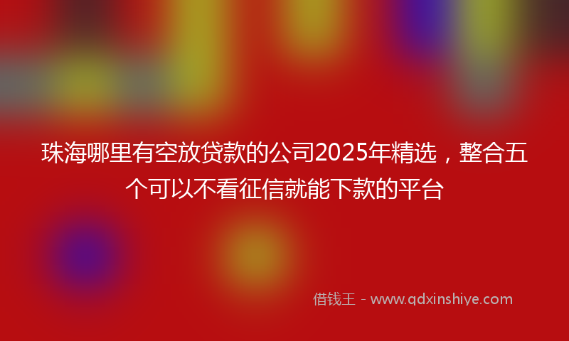 珠海哪里有空放贷款的公司2025年精选，整合五个可以不看征信就能下款的平台
