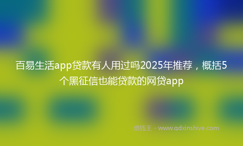 百易生活app贷款有人用过吗2025年推荐，概括5个黑征信也能贷款的网贷app