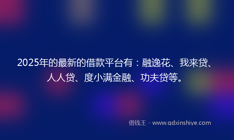 2025年的最新的借款平台有：融逸花、我来贷、人人贷、度小满金融、功夫贷等。