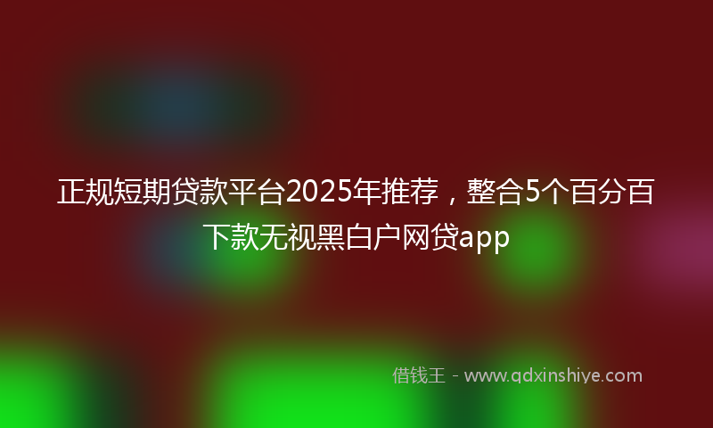 正规短期贷款平台2025年推荐，整合5个百分百下款无视黑白户网贷app