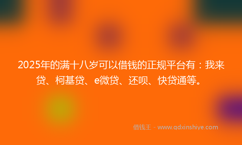 2025年的满十八岁可以借钱的正规平台有：我来贷、柯基贷、e微贷、还呗、快贷通等。