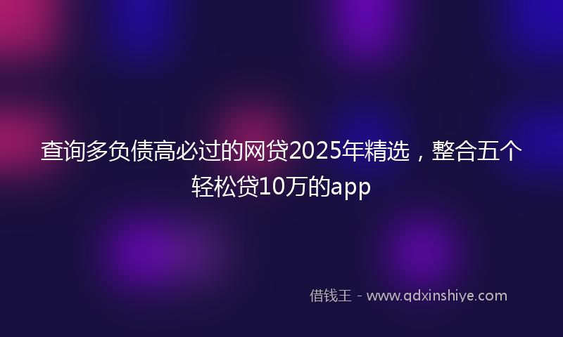 查询多负债高必过的网贷2025年精选，整合五个轻松贷10万的app