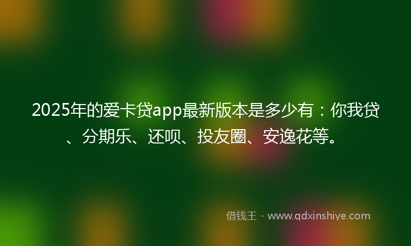 2025年的爱卡贷app最新版本是多少有：你我贷、分期乐、还呗、投友圈、安逸花等。