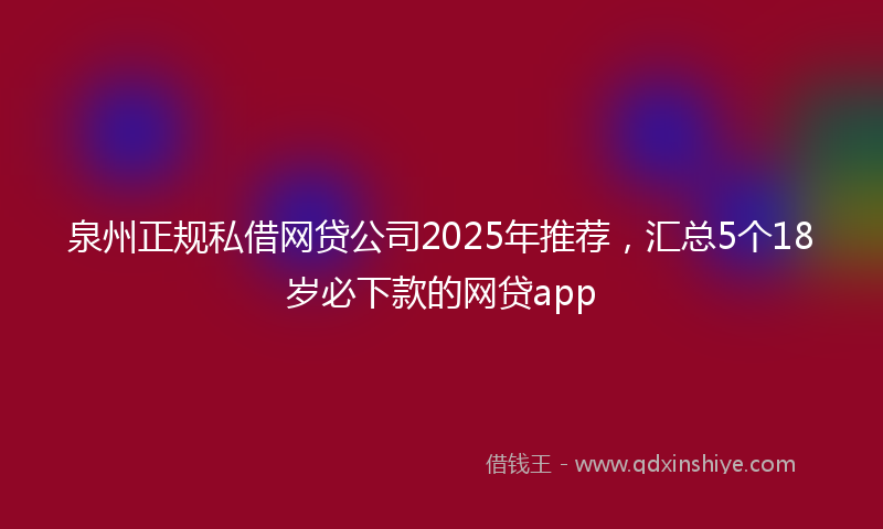 泉州正规私借网贷公司2025年推荐，汇总5个18岁必下款的网贷app