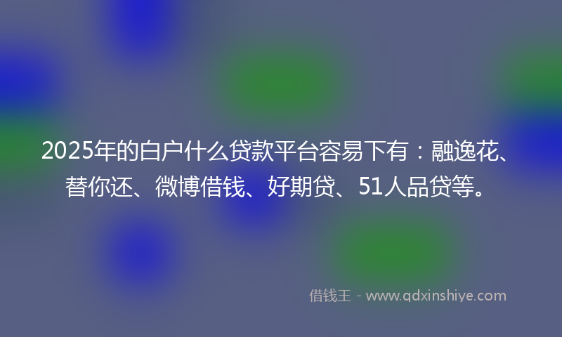 2025年的白户什么贷款平台容易下有：融逸花、替你还、微博借钱、好期贷、51人品贷等。