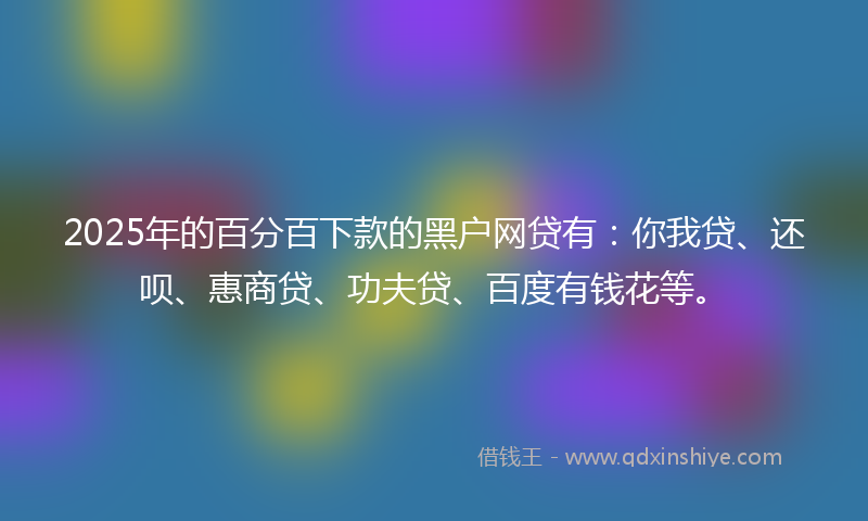 2025年的百分百下款的黑户网贷有：你我贷、还呗、惠商贷、功夫贷、百度有钱花等。