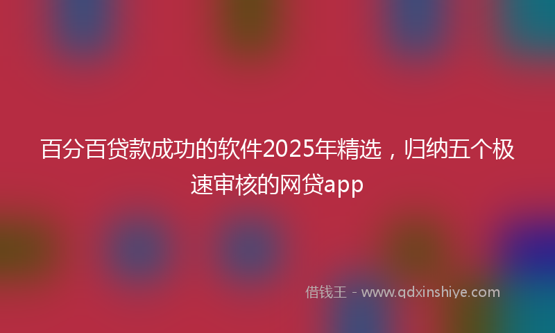 百分百贷款成功的软件2025年精选，归纳五个极速审核的网贷app