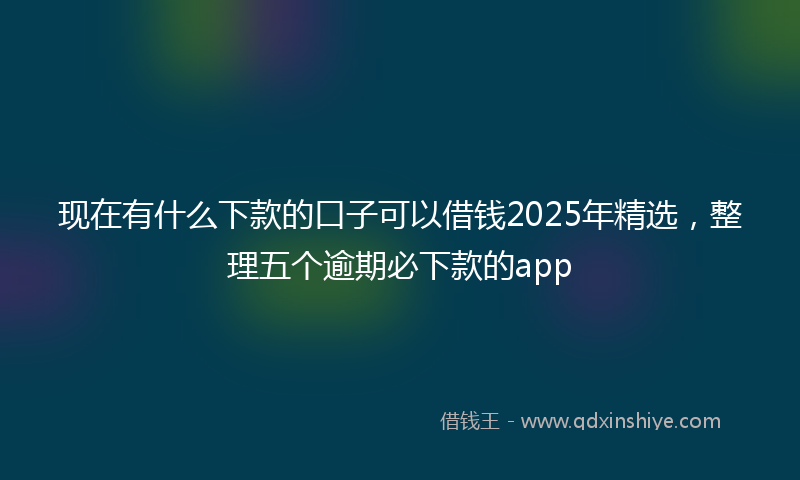 现在有什么下款的口子可以借钱2025年精选，整理五个逾期必下款的app