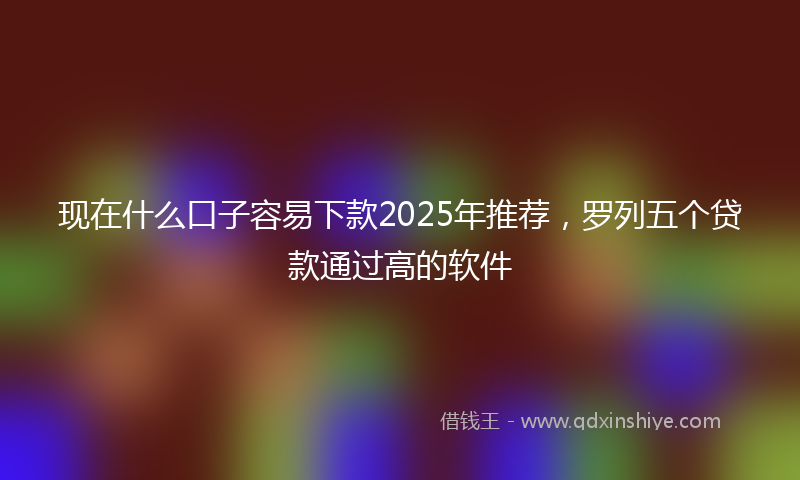 现在什么口子容易下款2025年推荐，罗列五个贷款通过高的软件