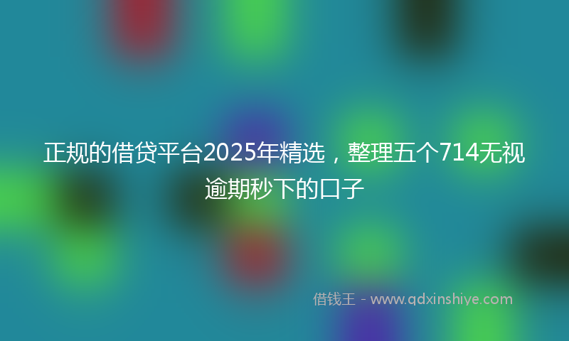 正规的借贷平台2025年精选，整理五个714无视逾期秒下的口子