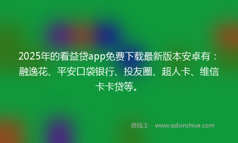 2025年的看益贷app免费下载最新版本安卓有：融逸花、平安口袋银行、投友圈、超人卡、维信卡卡贷等。