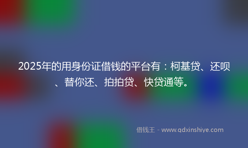 2025年的用身份证借钱的平台有：柯基贷、还呗、替你还、拍拍贷、快贷通等。