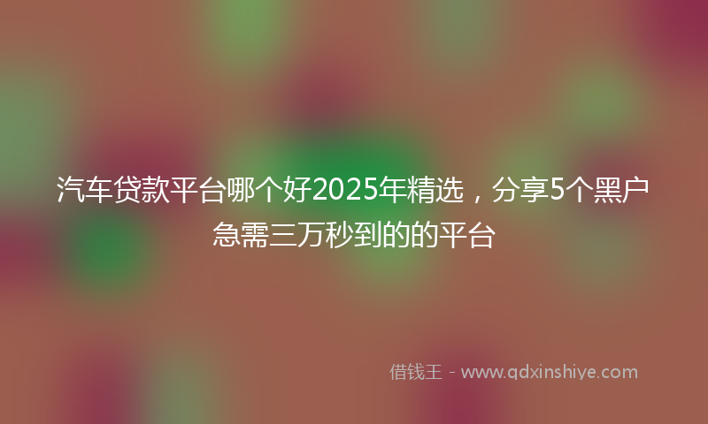 汽车贷款平台哪个好2025年精选，分享5个黑户急需三万秒到的的平台