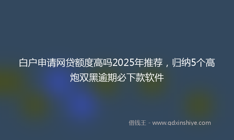 白户申请网贷额度高吗2025年推荐，归纳5个高炮双黑逾期必下款软件