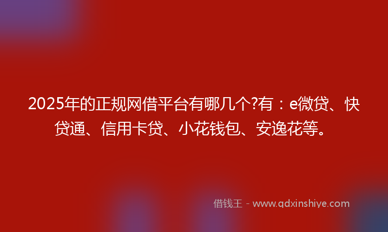 2025年的正规网借平台有哪几个?有：e微贷、快贷通、信用卡贷、小花钱包、安逸花等。