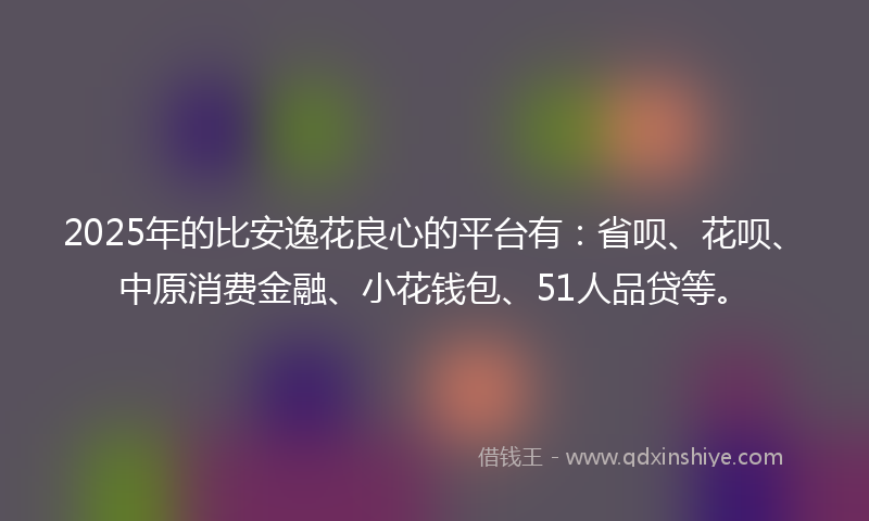 2025年的比安逸花良心的平台有：省呗、花呗、中原消费金融、小花钱包、51人品贷等。