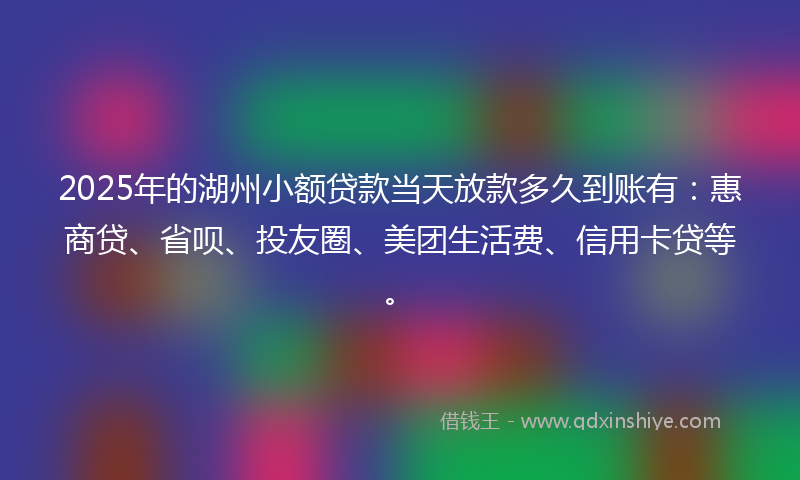 2025年的湖州小额贷款当天放款多久到账有：惠商贷、省呗、投友圈、美团生活费、信用卡贷等。