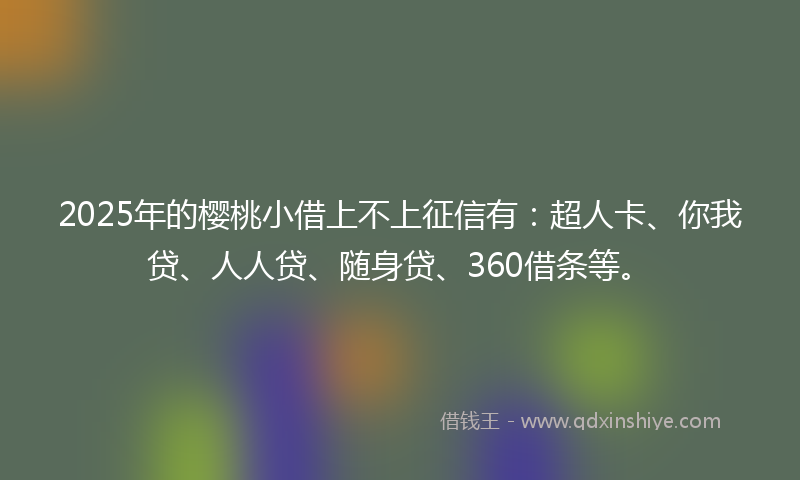 2025年的樱桃小借上不上征信有：超人卡、你我贷、人人贷、随身贷、360借条等。