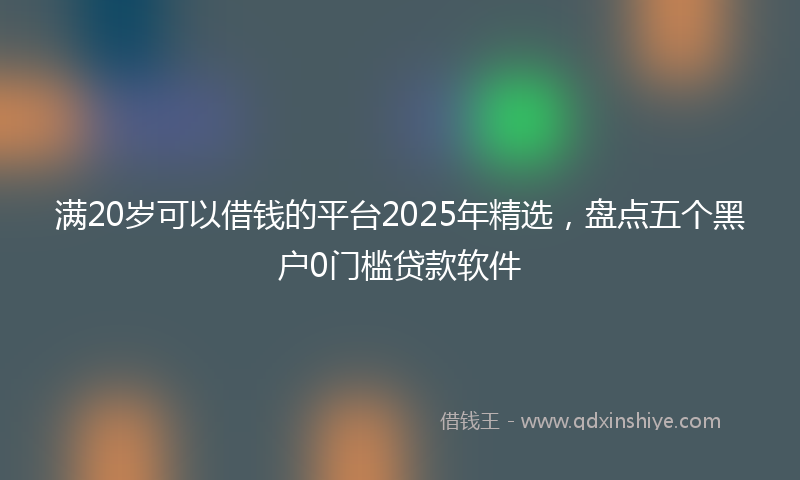满20岁可以借钱的平台2025年精选，盘点五个黑户0门槛贷款软件