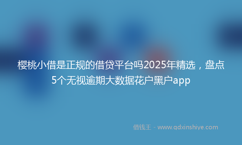樱桃小借是正规的借贷平台吗2025年精选，盘点5个无视逾期大数据花户黑户app