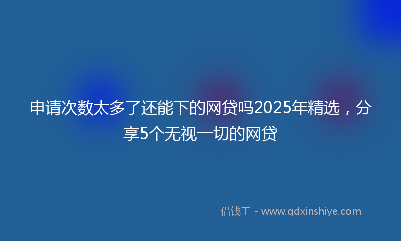 申请次数太多了还能下的网贷吗2025年精选，分享5个无视一切的网贷