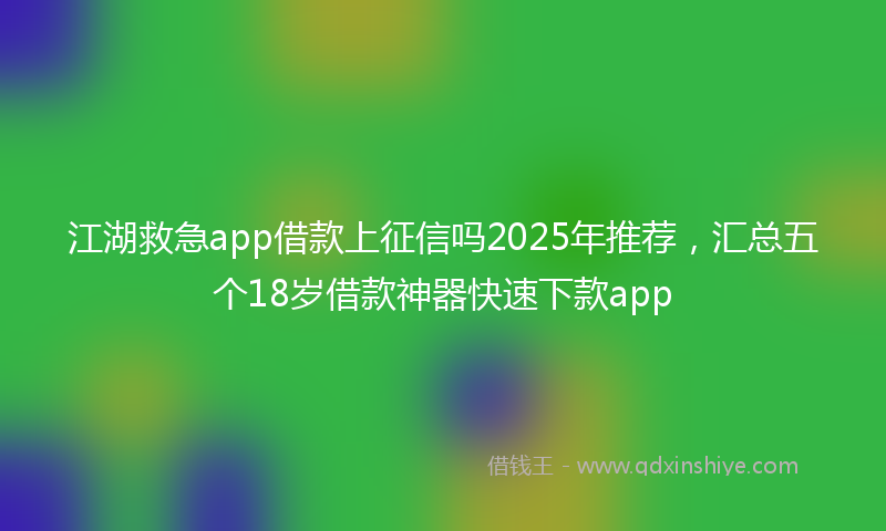 江湖救急app借款上征信吗2025年推荐，汇总五个18岁借款神器快速下款app