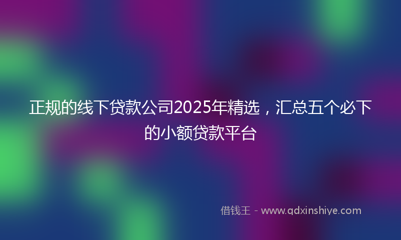 正规的线下贷款公司2025年精选，汇总五个必下的小额贷款平台