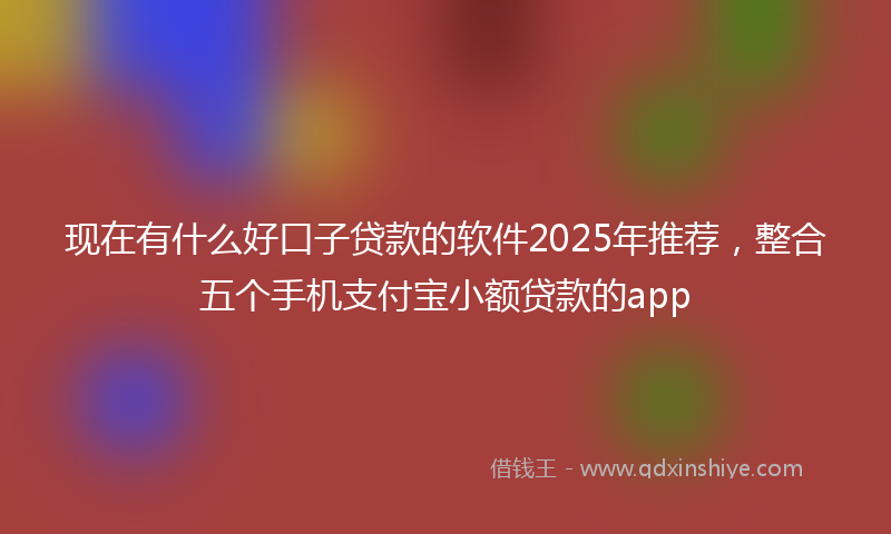 现在有什么好口子贷款的软件2025年推荐，整合五个手机支付宝小额贷款的app