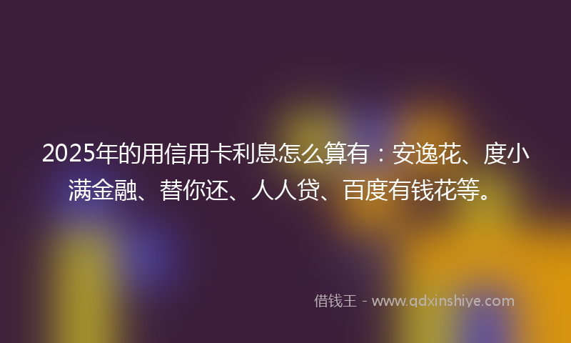 2025年的用信用卡利息怎么算有：安逸花、度小满金融、替你还、人人贷、百度有钱花等。