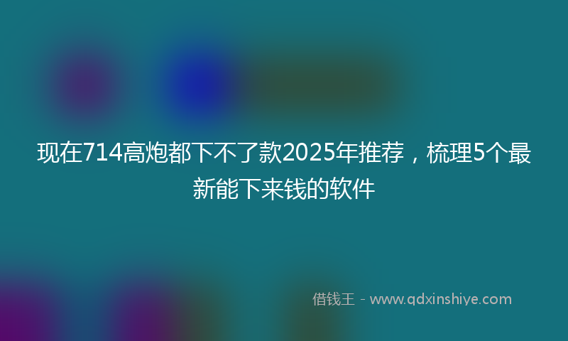 现在714高炮都下不了款2025年推荐，梳理5个最新能下来钱的软件
