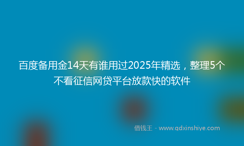 百度备用金14天有谁用过2025年精选，整理5个不看征信网贷平台放款快的软件