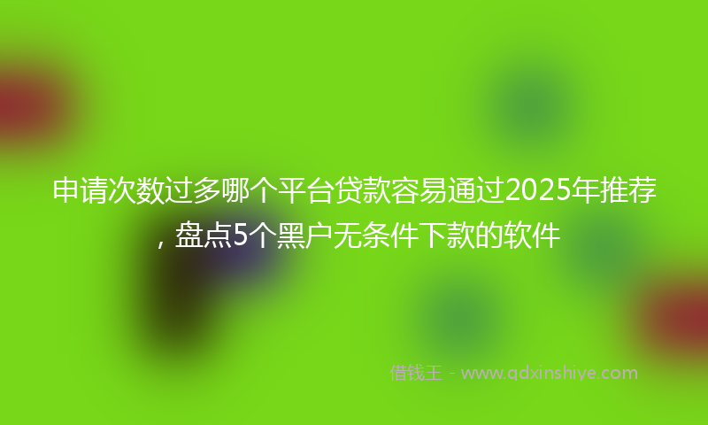 申请次数过多哪个平台贷款容易通过2025年推荐，盘点5个黑户无条件下款的软件