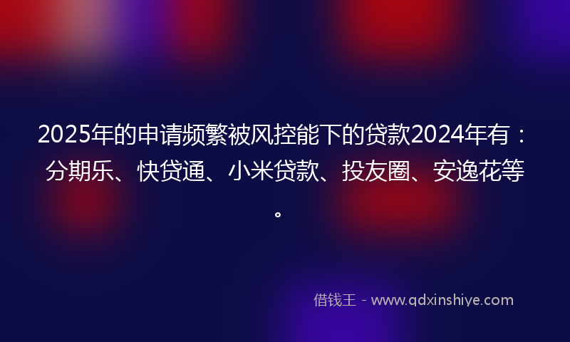 2025年的申请频繁被风控能下的贷款2024年有：分期乐、快贷通、小米贷款、投友圈、安逸花等。
