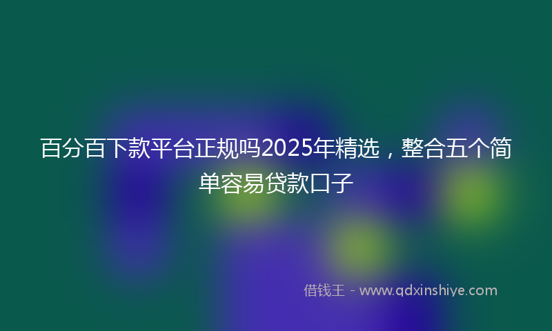 百分百下款平台正规吗2025年精选，整合五个简单容易贷款口子