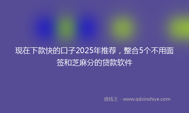 现在下款快的口子2025年推荐，整合5个不用面签和芝麻分的贷款软件